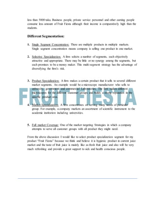 less than 5000 taka. Business people, private service personnel and other earning people
consume less amount of Fruit Fiesta although their income is comparatively high than the
students.
Different Segmentation:
1. Single Segment Concentration: There are multiple products in multiple markets.
Single segment concentration means company is selling one product in one market.
2. Selective Specialization: A firm selects a number of segments, each objectively
attractive and appropriate. There may be little or no synergy among the segments, but
each promises to be a money maker. This multi-segment strategy has the advantage of
diversifying the firm’s risk.
3. Product Specialization: A firm makes a certain product that it sells to several different
market segments. An example would be a microscope manufacturer who sells to
university, government and commercial Laboratories. The firm makes different
microscopes for the different customer groups and builds a strong reputation in the
specific product area.
4. Market Specialization: A firm concentrates on serving many needs of particular
group. For example, a company markets an assortment of scientific instrument to the
academic institution including universities.
5. Full market Coverage: One of the market targeting Strategies in which a company
attempts to serve all customer groups with all product they might need.
From the above discussion I would like to select product specialization segment for my
product “Fruit Fiesta” because we think and believe it is hygienic product in current juice
market and the taste of fruit juice is mainly like as fresh fruit juice and also will be very
much refreshing and provide a great support to sick and health conscious people.
 