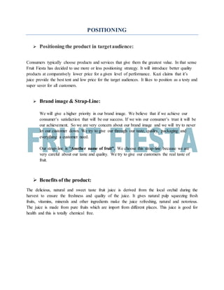 POSITIONING
 Positioning the product in targetaudience:
Consumers typically choose products and services that give them the greatest value. In that sense
Fruit Fiesta has decided to use more or less positioning strategy. It will introduce better quality
products at comparatively lower price for a given level of performance. Kazi claims that it’s
juice provide the best tent and low price for the target audiences. It likes to position as a testy and
super saver for all customers.
 Brand image & Strap-Line:
We will give a higher priority in our brand image. We believe that if we achieve our
consumer’s satisfaction that will be our success. If we win our consumer’s trust it will be
our achievement. So we are very concern about our brand image and we will try to never
let our customer down. We try to give our through our taste, quality, packaging and
everything a customer need.
Our strap-line is “Another name of fruit”. We choose this strap-line because we are
very careful about our taste and quality. We try to give our customers the real taste of
fruit.
 Benefits of the product:
The delicious, natural and sweet taste fruit juice is derived from the local orchid during the
harvest to ensure the freshness and quality of the juice. It gives natural pulp squeezing fresh
fruits, vitamins, minerals and other ingredients make the juice refreshing, natural and notorious.
The juice is made from pure fruits which are import from different places. This juice is good for
health and this is totally chemical free.
 