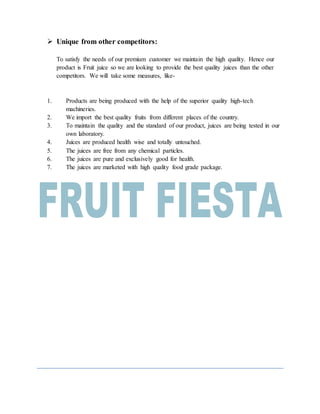  Unique from other competitors:
To satisfy the needs of our premium customer we maintain the high quality. Hence our
product is Fruit juice so we are looking to provide the best quality juices than the other
competitors. We will take some measures, like-
1. Products are being produced with the help of the superior quality high-tech
machineries.
2. We import the best quality fruits from different places of the country.
3. To maintain the quality and the standard of our product, juices are being tested in our
own laboratory.
4. Juices are produced health wise and totally untouched.
5. The juices are free from any chemical particles.
6. The juices are pure and exclusively good for health.
7. The juices are marketed with high quality food grade package.
 