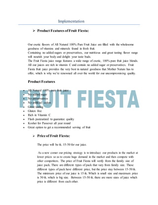 Implementation
 Product Features ofFruit Fiesta:
Our exotic flavors of All Natural 100% Pure Fruit Juice are filled with the wholesome
goodness of vitamins and minerals found in fresh fruit.
Containing no added sugars or preservatives, our nutritious and great tasting flavor range
will nourish your body and delight your taste buds.
The Fruit Fiesta juice range features a wide range of exotic, 100% pure fruit juice blends.
All our juices are rich in vitamin C and contain no added sugar or preservatives. Fruit
Fiesta fruit juice provides the very best in natural goodness that Mother Nature has to
offer, which is why we’re renowned all over the world for our uncompromising quality.
Product Features
 All Natural 100% pure fruit juice
 No added sugar
 No preservatives
 No artificial colors
 Great tasting
 Gluten free
 Rich in Vitamin C
 Flash pasteurized to guarantee quality
 Kosher for Passover all year round
 Great option to get a recommended serving of fruit
 Price of Fruit Fiesta:
The price will be tk. 15-50 for our juice.
As a new comer our pricing strategy is to introduce our products in the market at
lower prices so as to create huge demand in the market and then compete with
other competitors. The price of Fruit Fiesta will verify from the family size of
juice pack. There are different types of pack that vary from family size. These
different types of pack have different price, but the price stay between 15-50 tk.
The minimum price of our juice is 15 tk. Which is small size and maximum price
is 50 tk. which is big size. Between 15-50 tk. there are more sizes of juice which
price is different from each other.
 