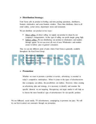  Distribution Strategy:
Fruit Fiesta sells its product to bottling and tetra packing operations, distributors,
fountain wholesalers and some fountain retailers. These than distributes them to all
retail outlets, corner stores, department stores and restaurants.
We are distribute our product in two ways:-
 Direct selling: In direct selling we supply our product in shops by our
company’s transportation. In this type of selling our profit margin going high.
 Indirect selling: We are distributing our product to wholesalers and retailers
through agents. So we can cover all over of area. Wholesalers and retailers
assure to deliver juice to general consumers.
Thus we can site different point of sales where Fruit Fiesta is generally available
throughout the Kazi Farm Group:
 Wholesalers/ distributors
 Retail/Corner stores/ Supermarkets/ Groceries
 Restaurants/ Cafes
 Automated Teller Machine
 Promotion:
Whether we want to promote a product or service, advertising is essential in
today’s competitive marketplace. When it comes to the types of advertisements
that a company can utilize, the possibilities are endless. However, when creating
an advertising plan and strategy, it is necessary to identify and examine the
specific clientele we are targeting. Recognizing our target market it will help us
to choose the most beneficial type of advertisement for our specific product.
We use billboard, social media, TV advertisement, campaigning to promote our juice. We will
try our best to attract our customers through our promotion.
 