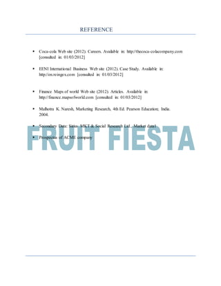 REFERENCE
 Coca-cola Web site (2012). Careers. Available in: http://thecoca-colacompany.com
[consulted in: 01/03/2012]
 EENI International Business Web site (2012). Case Study. Available in:
http://en.reingex.com [consulted in: 01/03/2012]
 Finance Maps of world Web site (2012). Articles. Available in:
http://finance.mapsofworld.com [consulted in: 01/03/2012]
 Malhotra K. Naresh, Marketing Research, 4th Ed. Pearson Education; India.
2004.
 Secondary Data: Sirius MKT & Social Research Ltd., Market data1
 Prospectus of ACME company
 