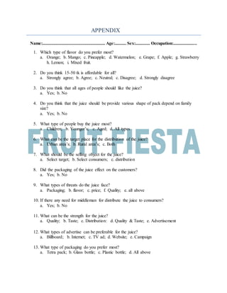 APPENDIX
Name:........................................................ Age:.......... Sex:............. Occupation:.....................
1. Which type of flavor do you prefer most?
a. Orange; b. Mango; c. Pineapple; d. Watermelon; e. Grape; f. Apple; g. Strawberry
h. Lemon; i. Mixed fruit.
2. Do you think 15-50 tk is affordable for all?
a. Strongly agree; b. Agree; c. Neutral; c. Disagree; d. Strongly disagree
3. Do you think that all ages of people should like the juice?
a. Yes; b. No
4. Do you think that the juice should be provide various shape of pack depend on family
size?
a. Yes; b. No
5. What type of people buy the juice most?
a. Children; b. Younger’s; c. Aged; d. All types
6. What can be the target place for the distribution of the juice?
a. Urban area’s; b. Rural area’s; c. Both
7. What should be the selling object for the juice?
a. Select target; b. Select consumers; c. distribution
8. Did the packaging of the juice effect on the customers?
a. Yes; b. No
9. What types of threats do the juice face?
a. Packaging; b. flavor; c. price; f. Quality; e. all above
10. If there any need for middleman for distribute the juice to consumers?
a. Yes; b. No
11. What can be the strength for the juice?
a. Quality; b. Taste; c. Distribution: d. Quality & Taste; e. Advertisement
12. What types of advertise can be preferable for the juice?
a. Billboard; b. Internet; c. TV ad; d. Website; e. Campaign
13. What type of packaging do you prefer most?
a. Tetra pack; b. Glass bottle; c. Plastic bottle; d. All above
 