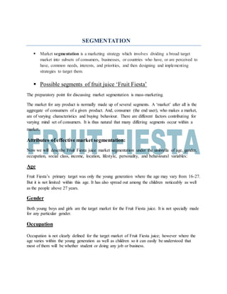 SEGMENTATION
 Market segmentation is a marketing strategy which involves dividing a broad target
market into subsets of consumers, businesses, or countries who have, or are perceived to
have, common needs, interests, and priorities, and then designing and implementing
strategies to target them.
 Possible segments of fruit juice ‘Fruit Fiesta’
The preparatory point for discussing market segmentation is mass-marketing.
The market for any product is normally made up of several segments. A ‘market’ after all is the
aggregate of consumers of a given product. And, consumer (the end user), who makes a market,
are of varying characteristics and buying behaviour. There are different factors contributing for
varying mind set of consumers. It is thus natural that many differing segments occur within a
market.
Attributes of effective market segmentation:
Now we will describe Fruit Fiesta juice market segmentation under the umbrella of age, gender,
occupation, social class, income, location, lifestyle, personality, and behavioural variables:
Age
Fruit Fiesta’s primary target was only the young generation where the age may vary from 16-27.
But it is not limited within this age. It has also spread out among the children noticeably as well
as the people above 27 years.
Gender
Both young boys and girls are the target market for the Fruit Fiesta juice. It is not specially made
for any particular gender.
Occupation
Occupation is not clearly defined for the target market of Fruit Fiesta juice; however where the
age varies within the young generation as well as children so it can easily be understood that
most of them will be whether student or doing any job or business.
 