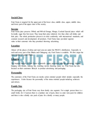 SocialClass
Fruit Fiesta is targeted for the upper part of the lower class, middle class, upper, middle class,
and lower part of the upper class of the society.
Income
Fruit Fiesta juice preserve 500ml, and 900 ml Orange, Mango, Cocktail Special juices which will
be totally sugar free but sweet. They keep their price relatively low than other soft drinks and
fruit juice. The whole production process is in strict conformity with international standards, and
constant research and development all products. Fruit Fiesta Juice provided superior
value to their customer who they promised throwing advertising.
Location
Almost all the places of urban and rural area are under the PRAN’s distribution. Especially in
each and every part of the Dhaka and Chittagong city Fruit Fiesta is available. We first target the
mass market of capital Dhaka.
Lifestyle
The targeted market of Fruit Fiesta is basically young generation who like gossiping, chatting,
hanging with friends, making fun, watching movies listening music etc. Fruit Fiesta has also
focused on their customers lifestyle in product advertising and packaging.
Personality
The customers of the Fruit Fiesta are mostly action oriented people which include especially the
experiences. It also focuses the personality of the status oriented people including achievers
and strivers.
Family Size
The packaging size of Fruit Fiesta vary from family size segment. For a single person there is a
small bottle, for 2-3 person there is a medium size of pack, there is a mini tetra pack for children
and there is also a family size pack of juice for a family or many people.
 