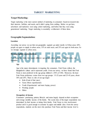 TARGET MARKETING
TargetMarketing:
Target marketing is the most current method of marketing to consumers based on research into
their interests, hobbies, and needs, and it didn’t spring from nothing. Before we got here,
advertisers and marketers were using cohort marketing, and before that they were using
generational marketing. Target marketing is essentially a refinement of these ideas.
Geographic Segmentation:
Location:
According our survey we see that our geographic segment go under mostly in Urban areas. 60%
people are agree to supply in urban areas, 15% in rural areas, and 25% are agree in both areas. So
we strongly segment in urban areas.
Demographic segmentation:
Fruit Fiesta has drinks that targets different age groups, ethnic groups, sexes, lifestyles, etc.
Examples:
Age
Age is the major determinants in targeting the consumers. Fruit Fiesta reflects the
Bangladeshi culture and it represents youth. From our survey, we have found that Fruit
Fiesta is most preferred in the age group children’s (50% of 100). Moreover, the least
Fruit Fiesta preference comes from two age groups: 15-25 years and 25-45 years, about
30% and 20%. There is a list of our age target-
 Kids (Fond of fruit juice)
 Teens (More experimental)
 Youth (Experimental and more buying power)
 Working people
 Elders
Occupation & Income
Consumers’ purchasing pattern, lifestyle and status largely depend on their occupation
and average monthly income of the family. The social class of the target respondents was
determined by their income or taking from family. Fruit Fiesta is a low involvement
product and it is good enough to consume by upper and middle class. From the survey
respondents, students are the most who purchase Fruit Fiesta and their income level is
 