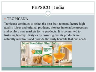 PEPSICO | India
 TROPICANA
Tropicana continues to select the best fruit to manufacture high-
quality juices and original products, pioneer innovative processes
and explore new markets for its products. It is committed to
fostering healthy lifestyles by ensuring that its products are
naturally nutritious and provide the daily benefits that one needs.
 
