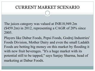 CURRENT MARKET SCENARIO
The juices category was valued at INR18,949.2m
($459.2m) in 2012, representing a CAGR of 20% since
2005.
Players like Dabur Foods, Pepsi Foods, Godrej Industries'
Foods Division, Mother Dairy and even the small Ladakh
Foods are betting big money on this market by flooding it
with new fruit beverages. "It's a huge market with its
potential still to be tapped," says Sanjay Sharma, head of
marketing at Dabur Foods.
 
