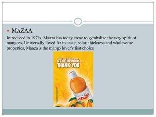  MAZAA
Introduced in 1970s, Maaza has today come to symbolize the very spirit of
mangoes. Universally loved for its taste, color, thickness and wholesome
properties, Maaza is the mango lover's first choice
 