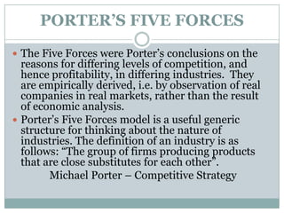 PORTER’S FIVE FORCES
 The Five Forces were Porter‟s conclusions on the
reasons for differing levels of competition, and
hence profitability, in differing industries. They
are empirically derived, i.e. by observation of real
companies in real markets, rather than the result
of economic analysis.
 Porter‟s Five Forces model is a useful generic
structure for thinking about the nature of
industries. The definition of an industry is as
follows: “The group of firms producing products
that are close substitutes for each other”.
Michael Porter – Competitive Strategy
 