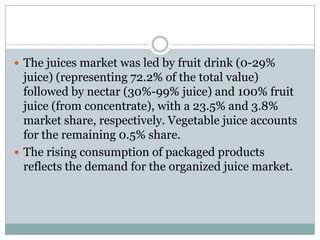  The juices market was led by fruit drink (0-29%
juice) (representing 72.2% of the total value)
followed by nectar (30%-99% juice) and 100% fruit
juice (from concentrate), with a 23.5% and 3.8%
market share, respectively. Vegetable juice accounts
for the remaining 0.5% share.
 The rising consumption of packaged products
reflects the demand for the organized juice market.
 