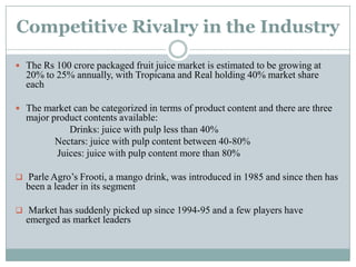Competitive Rivalry in the Industry
 The Rs 100 crore packaged fruit juice market is estimated to be growing at
20% to 25% annually, with Tropicana and Real holding 40% market share
each
 The market can be categorized in terms of product content and there are three
major product contents available:
Drinks: juice with pulp less than 40%
Nectars: juice with pulp content between 40-80%
Juices: juice with pulp content more than 80%
 Parle Agro‟s Frooti, a mango drink, was introduced in 1985 and since then has
been a leader in its segment
 Market has suddenly picked up since 1994-95 and a few players have
emerged as market leaders
 