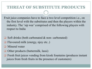 THREAT OF SUBSTITUTE PRODUCTS
Fruit juice companies have to face a two level competition i.e., on
the first level with the substitutes and then the players within the
industry. The „sip war‟ comprised of the following players with
respect to India
 Soft drinks (both carbonated & non- carbonated)
 Flavoured milk (energy, njoy etc..)
 Mineral water
 Other products (buttermilk, lassi)
 Fresh fruit juices vending from kiosk fountains (produces instant
juices from fresh fruits in the presence of customers)
 