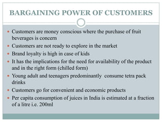 BARGAINING POWER OF CUSTOMERS
 Customers are money conscious where the purchase of fruit
beverages is concern
 Customers are not ready to explore in the market
 Brand loyalty is high in case of kids
 It has the implications for the need for availability of the product
and in the right form (chilled form)
 Young adult and teenagers predominantly consume tetra pack
drinks
 Customers go for convenient and economic products
 Per capita consumption of juices in India is estimated at a fraction
of a litre i.e. 200ml
 