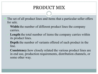 PRODUCT MIX
 The set of all product lines and items that a particular seller offers
for sale.
 Width:the number of different product lines the company
carries.
 Length:the total number of items the company carries within
its product lines.
 Depth:the number of variants offered of each product in the
line.
 Consistency:how closely related the various product lines are
in end use, production requirements, distribution channels, or
some other way.
 