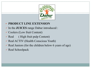  PRODUCT LINE EXTENSION
 In the JUICES range Dabur introduced :
 Coolers (Low fruit Content)
 Real ( High fruit pulp Content)
 Real ACTIV (Health Conscious Youth)
 Real Juniors (for the children below 6 years of age)
 Real Schoolpack
 