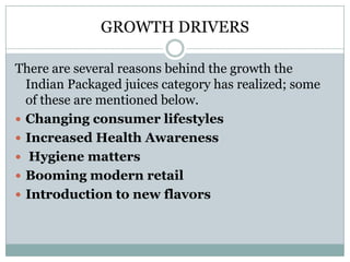 GROWTH DRIVERS
There are several reasons behind the growth the
Indian Packaged juices category has realized; some
of these are mentioned below.
 Changing consumer lifestyles
 Increased Health Awareness
 Hygiene matters
 Booming modern retail
 Introduction to new flavors
 