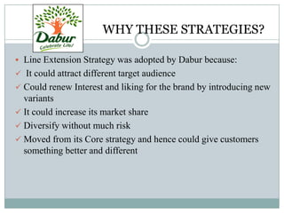 WHY THESE STRATEGIES?
 Line Extension Strategy was adopted by Dabur because:
 It could attract different target audience
 Could renew Interest and liking for the brand by introducing new
variants
 It could increase its market share
 Diversify without much risk
 Moved from its Core strategy and hence could give customers
something better and different
 