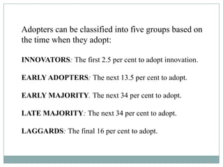 Adopters can be classified into five groups based on
the time when they adopt:
INNOVATORS: The first 2.5 per cent to adopt innovation.
EARLY ADOPTERS: The next 13.5 per cent to adopt.
EARLY MAJORITY. The next 34 per cent to adopt.
LATE MAJORITY: The next 34 per cent to adopt.
LAGGARDS: The final 16 per cent to adopt.
 