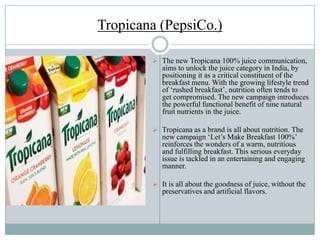 Tropicana (PepsiCo.)
 The new Tropicana 100% juice communication,
aims to unlock the juice category in India, by
positioning it as a critical constituent of the
breakfast menu. With the growing lifestyle trend
of „rushed breakfast‟, nutrition often tends to
get compromised. The new campaign introduces
the powerful functional benefit of nine natural
fruit nutrients in the juice.
 Tropicana as a brand is all about nutrition. The
new campaign „Let‟s Make Breakfast 100%‟
reinforces the wonders of a warm, nutritious
and fulfilling breakfast. This serious everyday
issue is tackled in an entertaining and engaging
manner.
 It is all about the goodness of juice, without the
preservatives and artificial flavors.
 