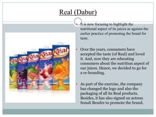 Real (Dabur)
 It is now focusing to highlight the
nutritional aspect of its juices as against the
earlier practice of promoting the brand for
taste.
 Over the years, consumers have
accepted the taste (of Real) and loved
it. And, now they are educating
consumers about the nutrition aspect of
our juices. Hence, we decided to go for
a re-branding.
 As part of the exercise, the company
has changed the logo and also the
packaging of all its Real products.
Besides, it has also signed on actress
Sonali Bendre to promote the brand.
 