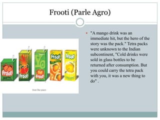 Frooti (Parle Agro)
 "A mango drink was an
immediate hit, but the hero of the
story was the pack." Tetra packs
were unknown to the Indian
subcontinent, "Cold drinks were
sold in glass bottles to be
returned after consumption. But
you could carry the tetra pack
with you, it was a new thing to
do" .
 