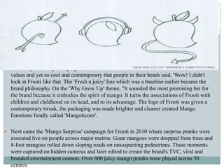  The 'Why Grow Up' campaign was launched. A voice for Frooti that was well within its
values and yet so cool and contemporary that people in their heads said, 'Wow! I didn't
look at Frooti like that. The 'Fresh n juicy' line which was a baseline earlier became the
brand philosophy. On the 'Why Grow Up' theme, "It sounded the most promising bet for
the brand because it embodies the spirit of mango. It turns the associations of Frooti with
children and childhood on its head, and to its advantage. The logo of Frooti was given a
contemporary tweak, the packaging was made brighter and cleaner created Mango
Emotions fondly called 'Mangoticons'.
 Next came the 'Mango Surprise' campaign for Frooti in 2010 where surprise pranks were
executed live on people across major metros. Giant mangoes were dropped from trees and
8-foot mangoes rolled down sloping roads on unsuspecting pedestrians. These moments
were captured on hidden cameras and later edited to create the brand's TVC, viral and
branded entertainment content. Over 600 juicy mango pranks were played across 30
centres.
 