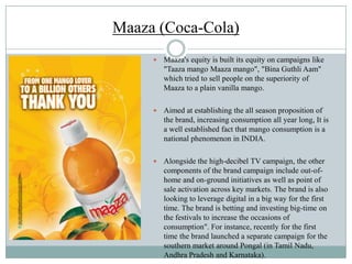 Maaza (Coca-Cola)
 Maaza's equity is built its equity on campaigns like
"Taaza mango Maaza mango", "Bina Guthli Aam"
which tried to sell people on the superiority of
Maaza to a plain vanilla mango.
 Aimed at establishing the all season proposition of
the brand, increasing consumption all year long, It is
a well established fact that mango consumption is a
national phenomenon in INDIA.
 Alongside the high-decibel TV campaign, the other
components of the brand campaign include out-of-
home and on-ground initiatives as well as point of
sale activation across key markets. The brand is also
looking to leverage digital in a big way for the first
time. The brand is betting and investing big-time on
the festivals to increase the occasions of
consumption". For instance, recently for the first
time the brand launched a separate campaign for the
southern market around Pongal (in Tamil Nadu,
Andhra Pradesh and Karnataka).
 