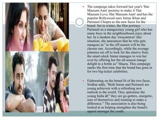  The campaign takes forward last year's 'Har
Mausam Aam' premise to make it 'Har
Mausam Love, Har Mausam Aam' and has the
popular Bollywood stars Imran Khan and
Parineeti Chopra as the new faces for the
brand. Set in winter, the film portrays
Parineeti as a mangocrazy young girl who has
many boys in the neighbourhood crazy about
her. In a modern day 'swayamwar' like
situation, she announces that he who gets
mangoes as” in the off-season will be the
chosen one. Accordingly, while the average
johnnies set off to look for the elusive fruit,
the smart-aleck Imran manages to win her
over by offering her the all-season mango
delight in a bottle as” Maaza. This campaign
marks the first time that the brand has gone in
for two big-ticket celebrities.
 Elaborating on the brand fit of the two faces,
Sridhar adds, "Both Imran and Parineeti are
young achievers with a refreshing new
outlook to the world. They epitomise the
young India â€” they are go-getters, energetic,
sure of themselves and wanting to make a
difference." The association is also being
looked at as helping strengthen the brand's
appeal amongst the youth.
 