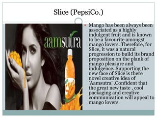 Slice (PepsiCo.)
 Mango has been always been
associated as a highly
indulgent fruit and is known
to be a favourite amongst
mango lovers. Therefore, for
Slice, it was a natural
progression to build its brand
proposition on the plank of
mango pleasure and
indulgence. Supporting the
new face of Slice is there
novel creative idea of
'Aamsutra' .Confident that
the great new taste , cool
packaging and creative
communication will appeal to
mango lovers
 