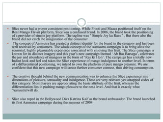  Slice never had a proper consistent positioning. While Frooti and Maaza positioned itself on the
Real Mango Flavor platform, Slice was a confused brand. In 2006, the brand took the positioning
of a provider of simple joy platform. The tagline was " Simple Joy ka Raas " . But there also the
brand did not catch the imagination of the consumer.
 The concept of Aamsutra has created a distinct identity for the brand in the category and has been
well received by consumers. The whole concept of the Aamsutra campaign is to bring alive the
sensorial, highly pleasurable experience associated with enjoying this fruit. The Slice campaign is
known for its distinct imagery and this year‟s new campaign themed „Ab Ras Barsega‟, celebrates
the joy and abundance of mangoes in the form of „Ras Ki Holi‟. The campaign has a totally new
Indian look and feel and takes the Slice experience of mango indulgence to another level. In terms
of a differentiated positioning, we intend to own the platform of pure mango pleasure. We are
confident that this new campaign will create further consumer connect, thus driving consumption.
 The creative thought behind the new communication was to enhance the Slice experience into
dimensions of pleasure, sensuality and indulgence. These are very relevant yet untapped codes of
this category. Most players are appropriating the basic attribute of the fruit, whereas the
differentiation lies in pushing mango pleasure to the next level. And that is exactly what
'Aamsutra'will do.
 Slice also roped in the Bollywood Diva Katrina Kaif as the brand ambassador. The brand launched
its first Aamsutra campaign during the summer of 2008
 