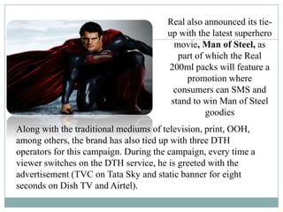 Real also announced its tie-
up with the latest superhero
movie, Man of Steel, as
part of which the Real
200ml packs will feature a
promotion where
consumers can SMS and
stand to win Man of Steel
goodies
Along with the traditional mediums of television, print, OOH,
among others, the brand has also tied up with three DTH
operators for this campaign. During the campaign, every time a
viewer switches on the DTH service, he is greeted with the
advertisement (TVC on Tata Sky and static banner for eight
seconds on Dish TV and Airtel).
 