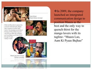 In 2009, the company
launched an intergrated
communication design to
position Maaza as the
best and the only way to
quench thirst for the
mango lovers with its
tagline- “Maaza Lao,
Aam Ki Pyaas Bujhao”
 