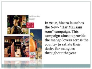 In 2012, Maaza launches
the New- “Har Mausam
Aam” campaign. This
campaign aims to provide
the mango lovers across the
country to satiate their
desire for mangoes
throughout the year
 