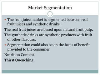 Market Segmentation
 The fruit juice market is segmented between real
fruit juices and synthetic drinks.
The real fruit juices are based upon natural fruit pulp.
The synthetic drinks are synthetic products with fruit
or other flavours.
 Segmentation could also be on the basis of benefit
provided to the consumer
Nutrition Content
Thirst Quenching
 