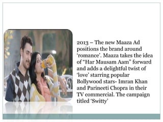 2013 – The new Maaza Ad
positions the brand around
„romance‟. Maaza takes the idea
of “Har Mausam Aam” forward
and adds a delightful twist of
„love‟ starring popular
Bollywood stars- Imran Khan
and Parineeti Chopra in their
TV commercial. The campaign
titled „Switty‟
 