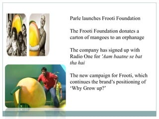 Parle launches Frooti Foundation
The Frooti Foundation donates a
carton of mangoes to an orphanage
The company has signed up with
Radio One for 'Aam baatne se bat
tha hai
The new campaign for Frooti, which
continues the brand‟s positioning of
„Why Grow up?‟
 