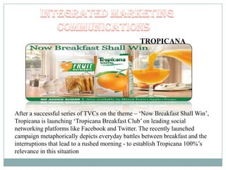 TROPICANA
After a successful series of TVCs on the theme – „Now Breakfast Shall Win‟,
Tropicana is launching „Tropicana Breakfast Club‟ on leading social
networking platforms like Facebook and Twitter. The recently launched
campaign metaphorically depicts everyday battles between breakfast and the
interruptions that lead to a rushed morning - to establish Tropicana 100%‟s
relevance in this situation
 
