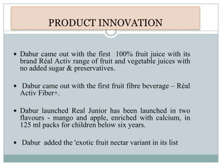  Dabur came out with the first 100% fruit juice with its
brand Réal Activ range of fruit and vegetable juices with
no added sugar & preservatives.
 Dabur came out with the first fruit fibre beverage – Réal
Activ Fiber+.
 Dabur launched Real Junior has been launched in two
flavours - mango and apple, enriched with calcium, in
125 ml packs for children below six years.
 Dabur added the 'exotic fruit nectar variant in its list
 