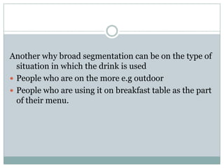 Another why broad segmentation can be on the type of
situation in which the drink is used
 People who are on the more e.g outdoor
 People who are using it on breakfast table as the part
of their menu.
 