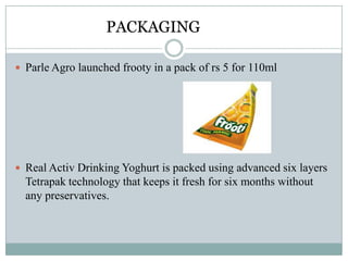 PACKAGING
 Parle Agro launched frooty in a pack of rs 5 for 110ml
 Real Activ Drinking Yoghurt is packed using advanced six layers
Tetrapak technology that keeps it fresh for six months without
any preservatives.
 