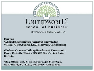 http://www.unitedworld.edu.in/
Campus
Ahmedabad Campus: Karnavati Knowledge
Village, A/907,Uvarsad, S.G.Highway, Gandhinagar
Kolkata Campus: Infinity Benchmark Tower 10th
Floor, Plot - G1, Block - EP& GP, Sec - V, Salt Lake,
Kolkata.
Reg. Office: 407, Zodiac Square, 4th Floor Opp.
Gurudwara, S.G. Road, Bodakdev, Ahmedabad.
 
