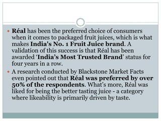  Réal has been the preferred choice of consumers
when it comes to packaged fruit juices, which is what
makes India's No. 1 Fruit Juice brand. A
validation of this success is that Réal has been
awarded „India’s Most Trusted Brand‟ status for
four years in a row.
 A research conducted by Blackstone Market Facts
even pointed out that Réal was preferred by over
50% of the respondents. What‟s more, Réal was
liked for being the better tasting juice - a category
where likeability is primarily driven by taste.
 