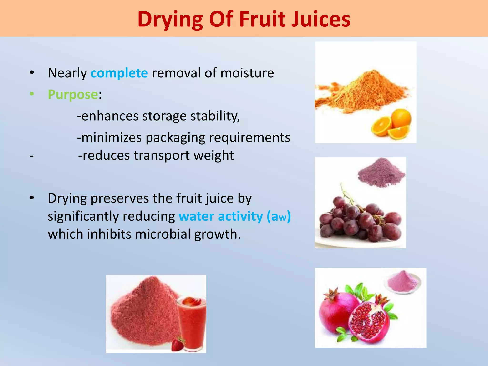 • Nearly complete removal of moisture
• Purpose:
-enhances storage stability,
-minimizes packaging requirements
- -reduces transport weight
• Drying preserves the fruit juice by
significantly reducing water activity (aw)
which inhibits microbial growth.
Drying Of Fruit Juices
 