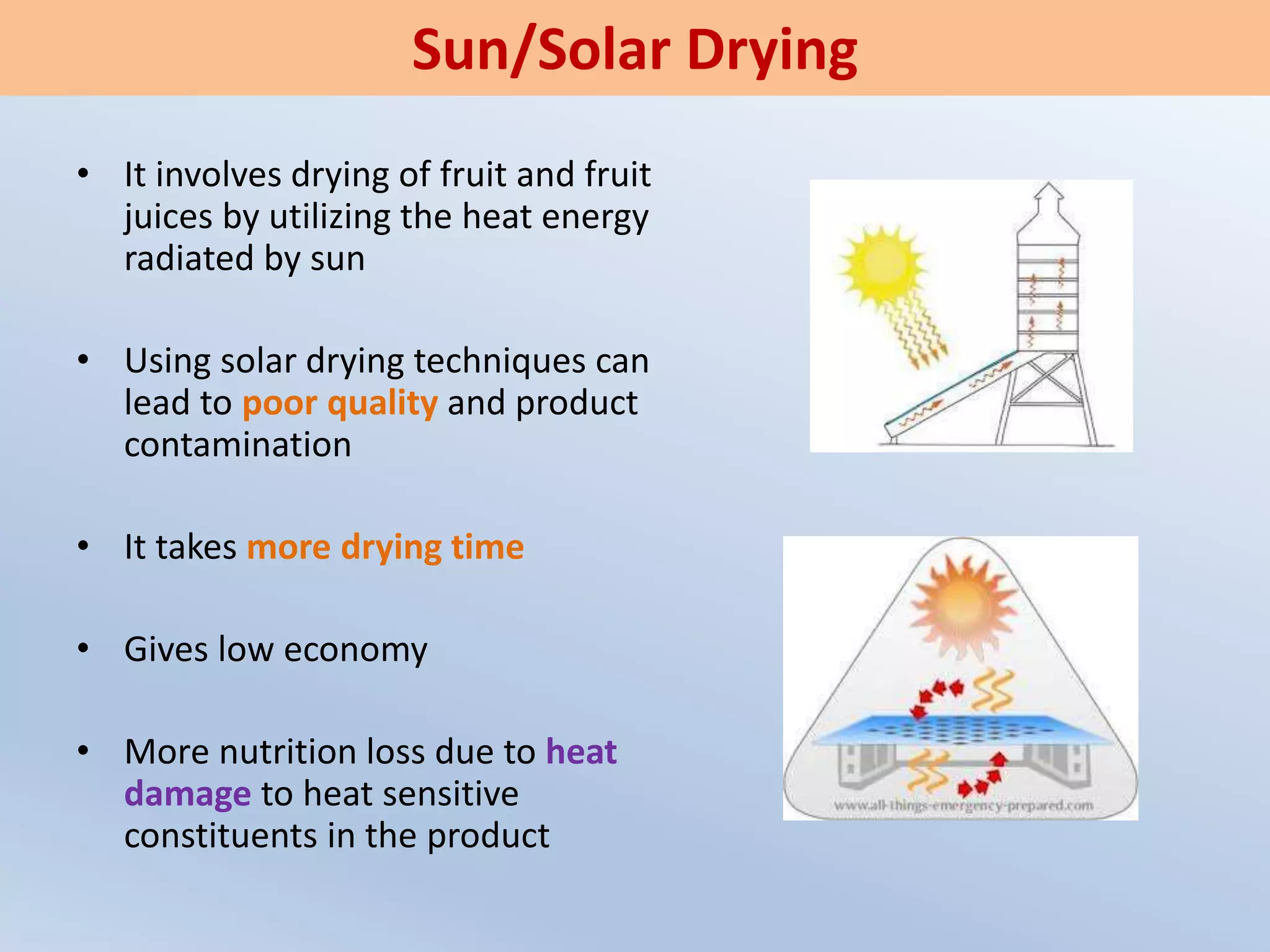 • It involves drying of fruit and fruit
juices by utilizing the heat energy
radiated by sun
• Using solar drying techniques can
lead to poor quality and product
contamination
• It takes more drying time
• Gives low economy
• More nutrition loss due to heat
damage to heat sensitive
constituents in the product
Sun/Solar Drying
 