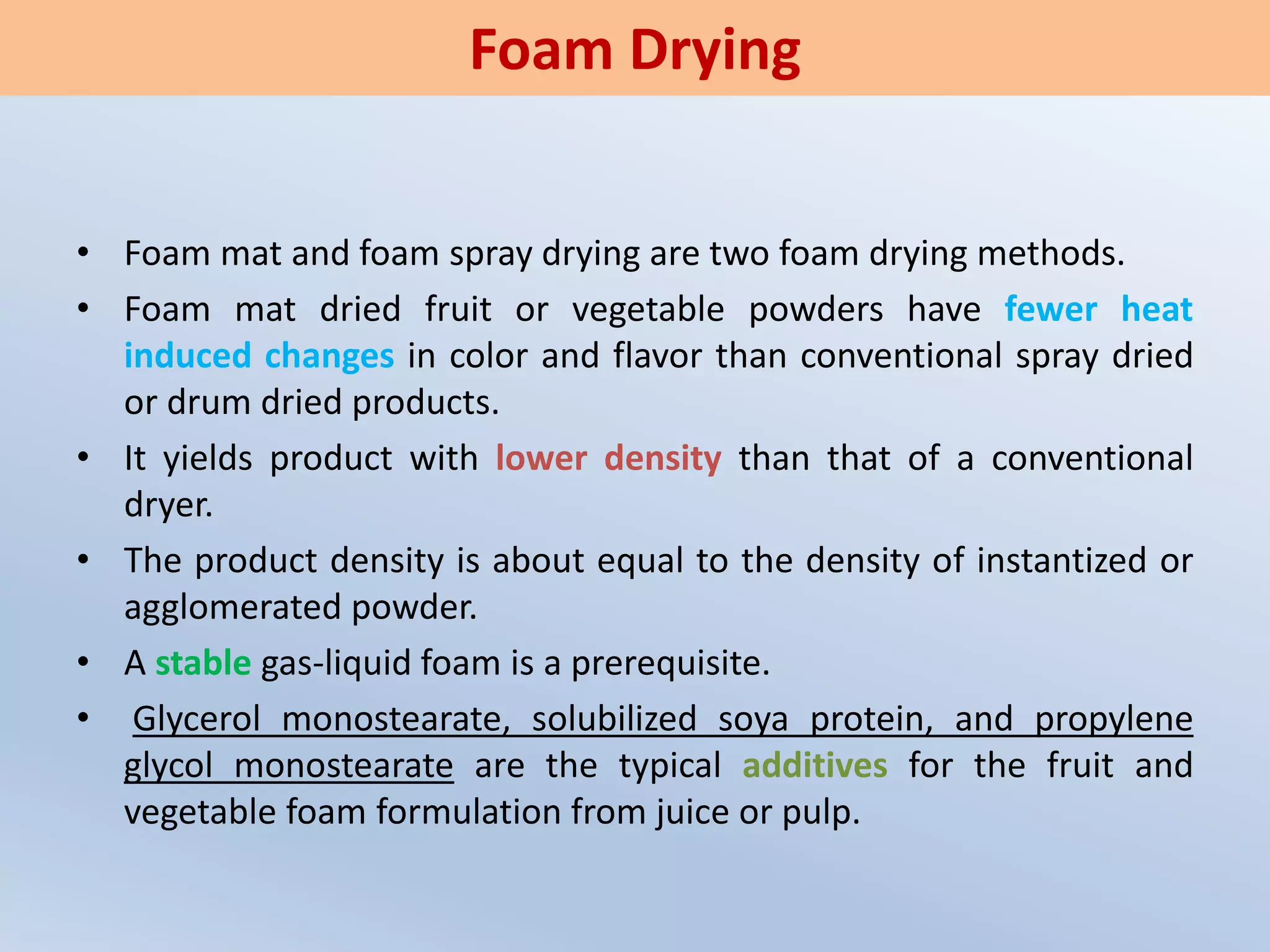 • Foam mat and foam spray drying are two foam drying methods.
• Foam mat dried fruit or vegetable powders have fewer heat
induced changes in color and flavor than conventional spray dried
or drum dried products.
• It yields product with lower density than that of a conventional
dryer.
• The product density is about equal to the density of instantized or
agglomerated powder.
• A stable gas-liquid foam is a prerequisite.
• Glycerol monostearate, solubilized soya protein, and propylene
glycol monostearate are the typical additives for the fruit and
vegetable foam formulation from juice or pulp.
Foam Drying
 