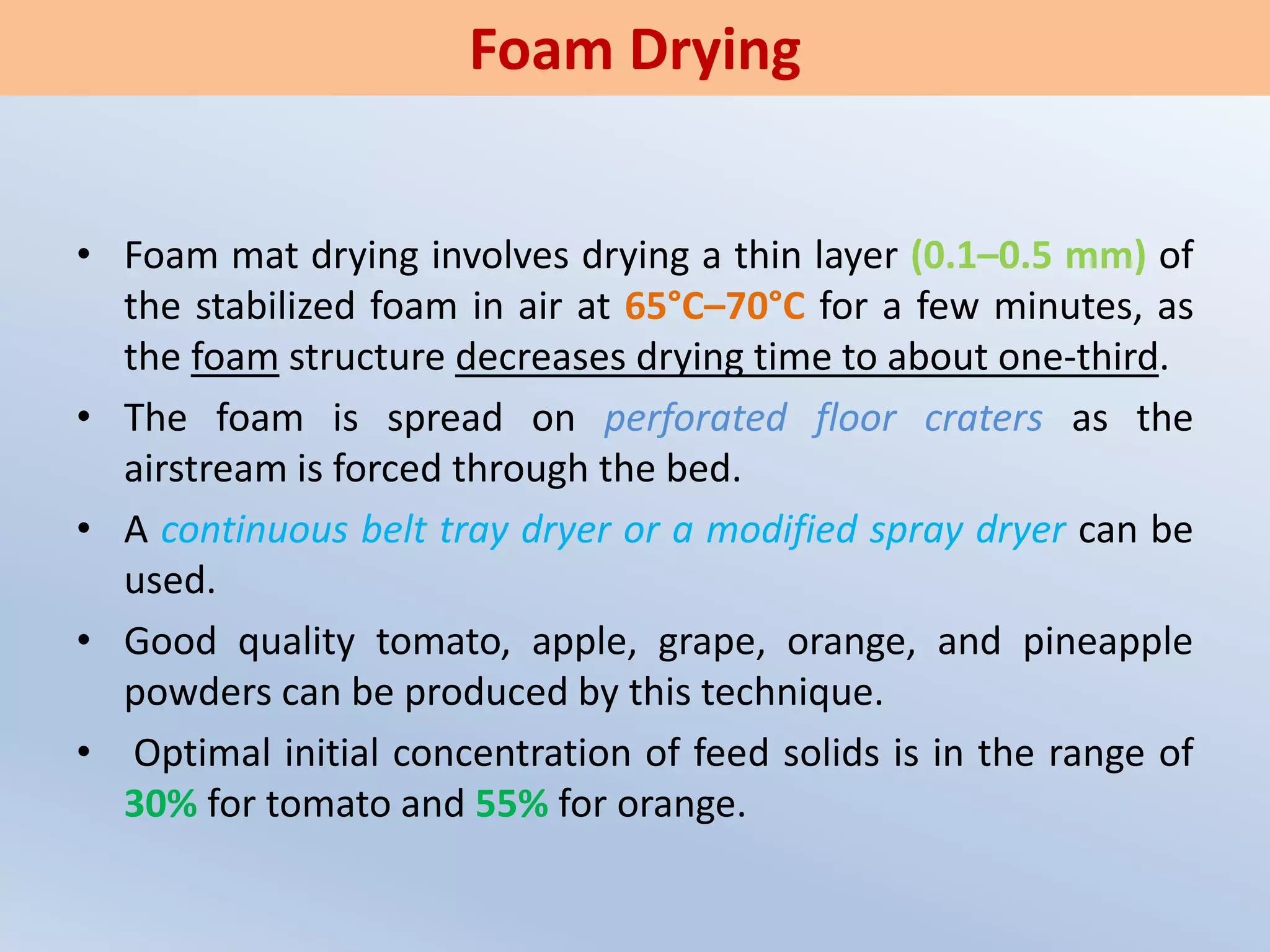 • Foam mat drying involves drying a thin layer (0.1–0.5 mm) of
the stabilized foam in air at 65°C–70°C for a few minutes, as
the foam structure decreases drying time to about one-third.
• The foam is spread on perforated floor craters as the
airstream is forced through the bed.
• A continuous belt tray dryer or a modified spray dryer can be
used.
• Good quality tomato, apple, grape, orange, and pineapple
powders can be produced by this technique.
• Optimal initial concentration of feed solids is in the range of
30% for tomato and 55% for orange.
Foam Drying
 