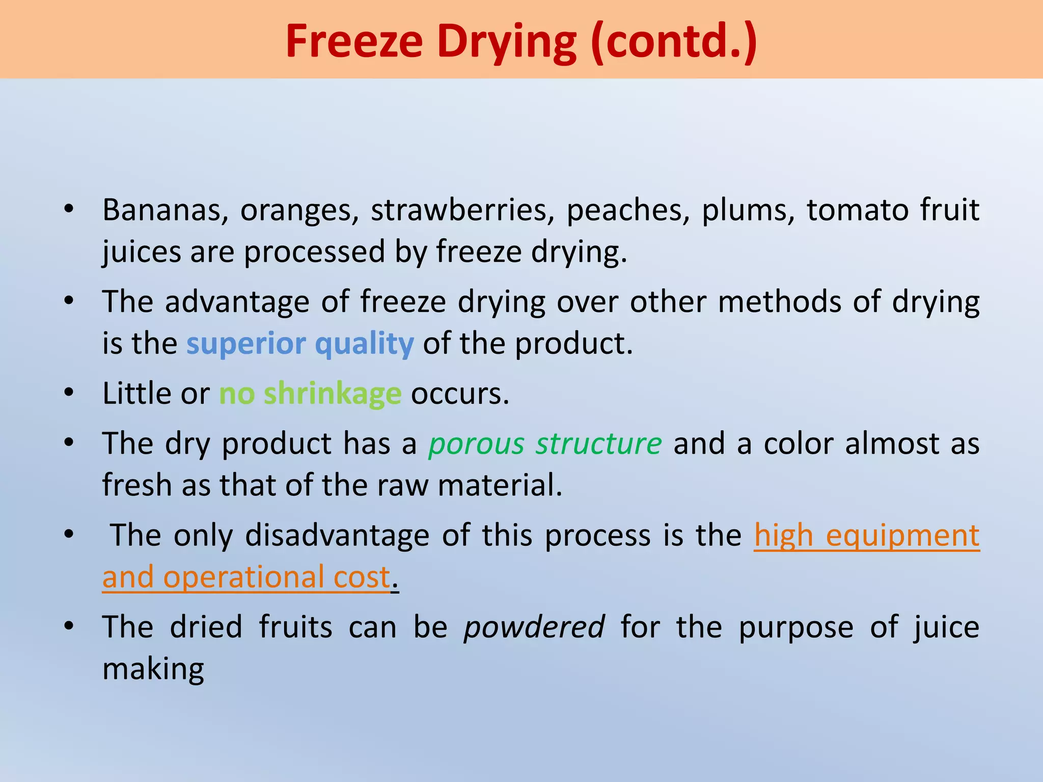 • Bananas, oranges, strawberries, peaches, plums, tomato fruit
juices are processed by freeze drying.
• The advantage of freeze drying over other methods of drying
is the superior quality of the product.
• Little or no shrinkage occurs.
• The dry product has a porous structure and a color almost as
fresh as that of the raw material.
• The only disadvantage of this process is the high equipment
and operational cost.
• The dried fruits can be powdered for the purpose of juice
making
Freeze Drying (contd.)
 