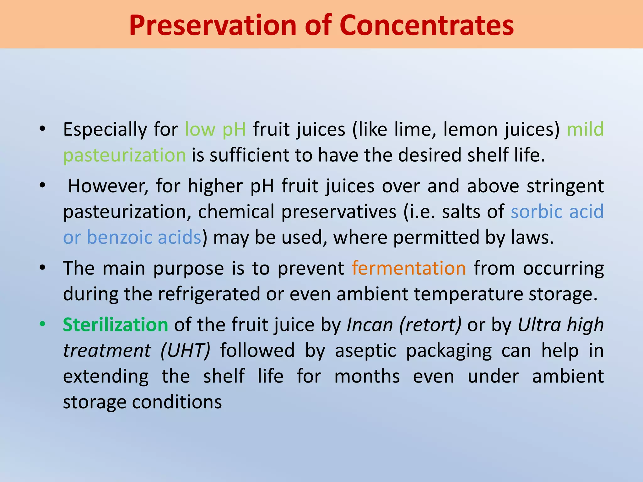 • Especially for low pH fruit juices (like lime, lemon juices) mild
pasteurization is sufficient to have the desired shelf life.
• However, for higher pH fruit juices over and above stringent
pasteurization, chemical preservatives (i.e. salts of sorbic acid
or benzoic acids) may be used, where permitted by laws.
• The main purpose is to prevent fermentation from occurring
during the refrigerated or even ambient temperature storage.
• Sterilization of the fruit juice by Incan (retort) or by Ultra high
treatment (UHT) followed by aseptic packaging can help in
extending the shelf life for months even under ambient
storage conditions
Preservation of Concentrates
 
