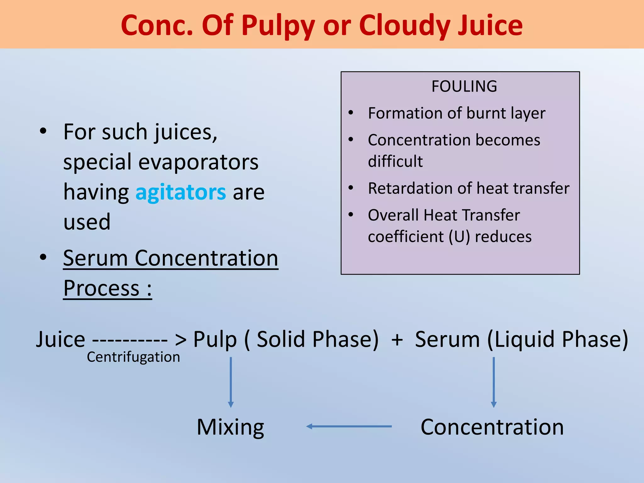 • For such juices,
special evaporators
having agitators are
used
• Serum Concentration
Process :
Conc. Of Pulpy or Cloudy Juice
FOULING
• Formation of burnt layer
• Concentration becomes
difficult
• Retardation of heat transfer
• Overall Heat Transfer
coefficient (U) reduces
Juice ---------- > Pulp ( Solid Phase) + Serum (Liquid Phase)
ConcentrationMixing
Centrifugation
 